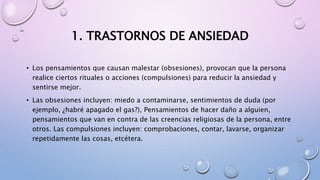 1. TRASTORNOS DE ANSIEDAD
• Los pensamientos que causan malestar (obsesiones), provocan que la persona
realice ciertos rituales o acciones (compulsiones) para reducir la ansiedad y
sentirse mejor.
• Las obsesiones incluyen: miedo a contaminarse, sentimientos de duda (por
ejemplo, ¿habré apagado el gas?), Pensamientos de hacer daño a alguien,
pensamientos que van en contra de las creencias religiosas de la persona, entre
otros. Las compulsiones incluyen: comprobaciones, contar, lavarse, organizar
repetidamente las cosas, etcétera.
 