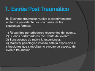 T. Estrés Post Traumático B. El evento traumático vuelve a experimentarse en forma persistente por una o más de las siguientes formas: 1) Recuerdos perturbadores recurrentes del evento. 2) Sueños perturbadores recurrente del evento. 3) Sensaciones de revivir la experiencia. 4) Malestar psicológico intenso ante la exposición a situaciones que simbolizan o evocan un aspecto del evento traumático. 