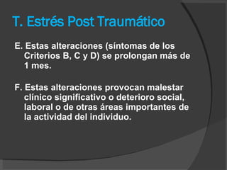 T. Estrés Post Traumático E. Estas alteraciones (síntomas de los Criterios B, C y D) se prolongan más de 1 mes.      F. Estas alteraciones provocan malestar clínico significativo o deterioro social, laboral o de otras áreas importantes de la actividad del individuo.   