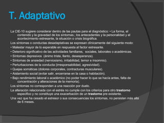 T. Adaptativo La CIE-10 sugiere considerar dentro de las pautas para el diagnóstico: • La forma, el contenido y la gravedad de los síntomas.; los antecedentes y la personalidad y el acontecimiento estresante, la situación o crisis biográfica.  Los síntomas o conductas desadaptativas se expresan clínicamente del siguiente modo:  •  Malestar mayor de lo esperable en respuesta al factor estresante.  •  Deterioro significativo de las actividades familiares,  sociales, laborales o académicas.  •  Síntomas depresivos  (ánimo triste, llanto, desesperanza).  •  Síntomas de ansiedad (nerviosismo, irritabilidad, temor e insomnio).  •  Perturbaciones de la conducta (irresponsabilidad, agresividad).  •  Quejas somáticas (dolores corporales, contracturas musculares).  •  Aislamiento social (evitar salir, encerrarse en la casa o habitación).  •  Bajo rendimiento laboral o académico (no poder hacer lo que se hacía antes, falta de concentración y alteraciones de la memoria).  Los síntomas no corresponden a una reacción por duelo.  La alteración relacionada con el estrés no cumple con los criterios para otro  trastorno  especifico y no constituye una exacerbación de un  trastorno  pre existente.  Una vez que ha cesado el estresor o sus consecuencias los síntomas, no persisten más allá de 6 meses.  
