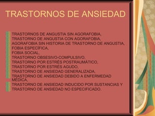 TRASTORNOS DE ANSIEDAD TRASTORNOS DE ANGUSTIA SIN AGORAFOBIA,  TRASTORNO DE ANGUSTIA CON AGORAFOBIA,  AGORAFOBIA SIN HISTORIA DE TRASTORNO DE ANGUSTIA,  FOBIA ESPECÍFICA,  FOBIA SOCIAL,  TRASTORNO OBSESIVO-COMPULSIVO,  TRASTORNO POR ESTRÉS POSTRAUMÁTICO,  TRASTORNO POR ESTRÉS AGUDO,  TRASTORNO DE ANSIEDAD GENERALIZADA, TRASTORNO DE ANSIEDAD DEBIDO A ENFERMEDAD MÉDICA,  TRASTORNO DE ANSIEDAD INDUCIDO POR SUSTANCIAS Y  TRASTORNO DE ANSIEDAD NO ESPECIFICADO. 