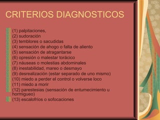CRITERIOS DIAGNOSTICOS (1) palpitaciones, (2) sudoración  (3) temblores o sacudidas  (4) sensación de ahogo o falta de aliento  (5) sensación de atragantarse  (6) opresión o malestar torácico  (7) náuseas o molestias abdominales  (8) inestabilidad, mareo o desmayo (9) desrealización (estar separado de uno mismo) (10) miedo a perder el control o volverse loco (11) miedo a morir (12) parestesias (sensación de entumecimiento u hormigueo)  (13) escalofríos o sofocaciones 