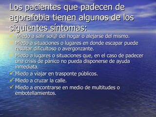 Los pacientes que padecen de agorafobia tienen algunos de los siguientes síntomas: Miedo a salir sol@ del hogar o alejarse del mismo. Miedo a situaciones o lugares en donde escapar puede resultar dificultoso o avergonzante. Miedo a lugares o situaciones que, en el caso de padecer una crisis de pánico no pueda disponerse de ayuda inmediata. Miedo a viajar en trasponte públicos. Miedo a cruzar la calle. Miedo a encontrarse en medio de multitudes o embotellamientos. 