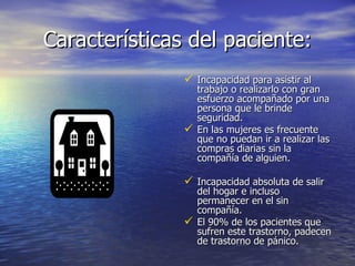 Características del paciente: Incapacidad para asistir al trabajo o realizarlo con gran esfuerzo acompañado por una persona que le brinde seguridad. En las mujeres es frecuente que no puedan ir a realizar las compras diarias sin la compañía de alguien. Incapacidad absoluta de salir del hogar e incluso permanecer en el sin compañía. El 90% de los pacientes que sufren este trastorno, padecen de trastorno de pánico . 