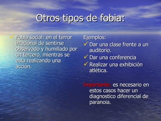Otros tipos de fobia: Fobia social: en el terror irracional de sentirse observado y humillado por un tercero, mientras se esta realizando una acción.  Ejemplos: Dar una clase frente a un auditorio. Dar una conferencia Realizar una exhibición atlética. Importante:  es necesario en estos casos hacer un diagnostico diferencial de paranoia. 