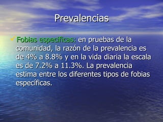 Prevalencias Fobias especificas:  en pruebas de la comunidad, la razón de la prevalencia es de 4% a 8.8% y en la vida diaria la escala es de 7.2% a 11.3%. La prevalencia estima entre los diferentes tipos de fobias específicas. 