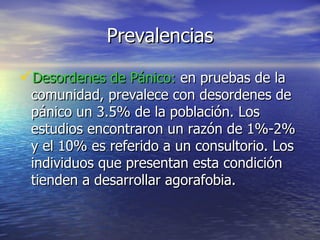 Prevalencias Desordenes de Pánico:  en pruebas de la comunidad, prevalece con desordenes de pánico un 3.5% de la población. Los estudios encontraron un razón de 1%-2% y el 10% es referido a un consultorio. Los individuos que presentan esta condición tienden a desarrollar agorafobia.  
