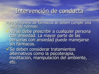 Intervención de conducta Para el manejo de fármacos se deben cumplir una serie de normas: No se debe prescribir a cualquier persona con ansiedad. La mayor parte de las personas con ansiedad puede manejarse sin fármacos. Se deben considerar tratamientos alternativos como la psicoterapia, meditación, manipulación del ambiente, etc. 