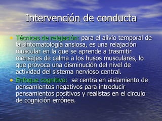 Intervención de conducta Técnicas de relajación:  para el alivio temporal de la sintomatología ansiosa, es una relajación muscular en la que se aprende a trasmitir mensajes de calma a los husos musculares, lo que provoca una disminución del nivel de actividad del sistema nervioso central. Enfoque cognitivo:  se centra en aislamiento de pensamientos negativos para introducir pensamientos positivos y realistas en el circulo de cognición errónea . 