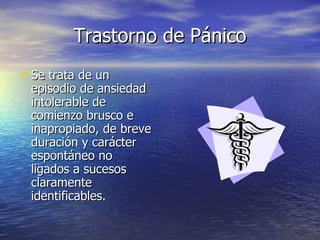 Trastorno de Pánico Se trata de un episodio de ansiedad intolerable de comienzo brusco e inapropiado, de breve duración y carácter espontáneo no ligados a sucesos claramente identificables. 