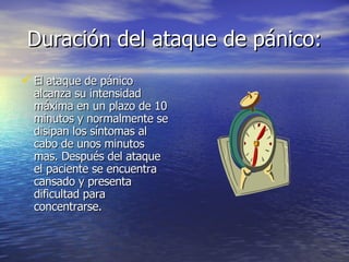 Duración del ataque de pánico: El ataque de pánico alcanza su intensidad máxima en un plazo de 10 minutos y normalmente se disipan los síntomas al cabo de unos minutos mas. Después del ataque el paciente se encuentra cansado y presenta dificultad para concentrarse. 