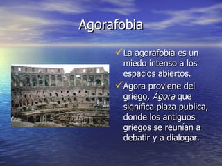 Agorafobia La agorafobia es un miedo intenso a los espacios abiertos. Agora proviene del griego,  Ágora  que significa plaza publica, donde los antiguos griegos se reunían a debatir y a dialogar. 
