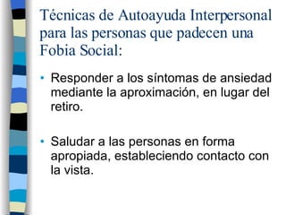 Técnicas de Autoayuda Interpersonal para las personas que padecen una Fobia Social: Responder a los síntomas de ansiedad mediante la aproximación, en lugar del retiro. Saludar a las personas en forma apropiada, estableciendo contacto con la vista. 