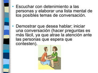 Escuchar con detenimiento a las personas y elaborar una lista mental de los posibles temas de conversación. Demostrar que desea hablar; iniciar una conversación (hacer preguntas es más fácil, ya que atrae la atención ante las personas que espera que contesten). 