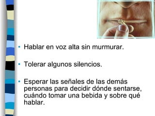 Hablar en voz alta sin murmurar. Tolerar algunos silencios. Esperar las señales de las demás personas para decidir dónde sentarse, cuándo tomar una bebida y sobre qué hablar. 