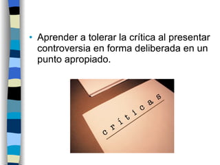 Aprender a tolerar la crítica al presentar controversia en forma deliberada en un punto apropiado. 