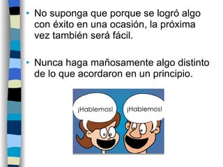 No suponga que porque se logró algo con éxito en una ocasión, la próxima vez también será fácil. Nunca haga mañosamente algo distinto de lo que acordaron en un principio. 