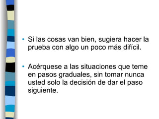 Si las cosas van bien, sugiera hacer la prueba con algo un poco más difícil. Acérquese a las situaciones que teme en pasos graduales, sin tomar nunca usted solo la decisión de dar el paso siguiente. 