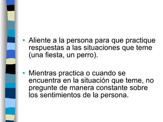 Aliente a la persona para que practique respuestas a las situaciones que teme (una fiesta, un perro). Mientras practica o cuando se encuentra en la situación que teme, no pregunte de manera constante sobre los sentimientos de la persona. 
