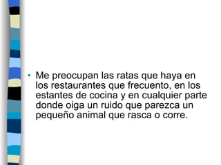 Me preocupan las ratas que haya en los restaurantes que frecuento, en los estantes de cocina y en cualquier parte donde oiga un ruido que parezca un pequeño animal que rasca o corre.  
