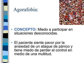 Agorafobia: CONCEPTO:  Miedo a participar en situaciones desconocidas. El paciente siente pavor por la ansiedad de un ataque de pánico y tiene miedo de perder el control en medio de una multitud. 
