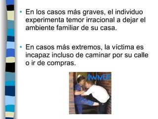 En los casos más graves, el individuo experimenta temor irracional a dejar el ambiente familiar de su casa. En casos más extremos, la víctima es incapaz incluso de caminar por su calle o ir de compras. 