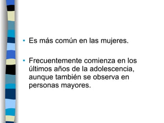 Es más común en las mujeres. Frecuentemente comienza en los últimos años de la adolescencia, aunque también se observa en personas mayores. 