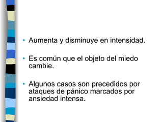Aumenta y disminuye en intensidad. Es común que el objeto del miedo cambie. Algunos casos son precedidos por ataques de pánico marcados por ansiedad intensa. 