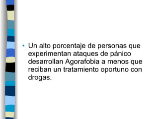 Un alto porcentaje de personas que experimentan ataques de pánico desarrollan Agorafobia a menos que reciban un tratamiento oportuno con drogas. 