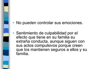 No pueden controlar sus emociones. Sentimiento de culpabilidad por el efecto que tiene en su familia su extraña conducta, aunque siguen con sus actos compulsivos porque creen que los mantienen seguros a ellos y su familia. 