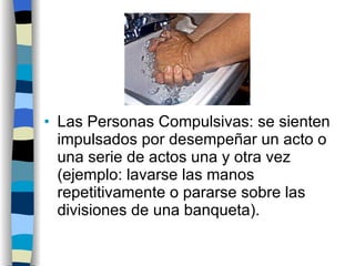 Las Personas Compulsivas: se sienten impulsados por desempeñar un acto o una serie de actos una y otra vez (ejemplo: lavarse las manos repetitivamente o pararse sobre las divisiones de una banqueta). 