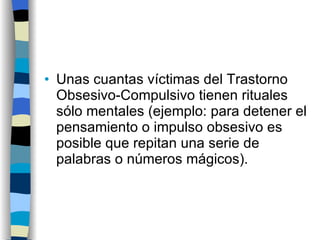 Unas cuantas víctimas del Trastorno Obsesivo-Compulsivo tienen rituales sólo mentales (ejemplo: para detener el pensamiento o impulso obsesivo es posible que repitan una serie de palabras o números mágicos). 