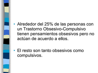 Alrededor del 25% de las personas con un Trastorno Obsesivo-Compulsivo tienen pensamientos obsesivos pero no actúan de acuerdo a ellos. El resto son tanto obsesivos como compulsivos. 