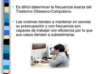Es difícil determinar la frecuencia exacta del Trastorno Obsesivo-Compulsivo. Las víctimas tienden a mantener en secreto su preocupación y con frecuencia son capaces de trabajar con eficiencia por lo que sus casos tienden a subestimarse. 