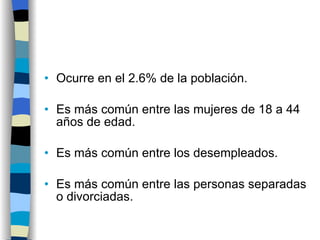 Ocurre en el 2.6% de la población. Es más común entre las mujeres de 18 a 44 años de edad. Es más común entre los desempleados. Es más común entre las personas separadas o divorciadas. 