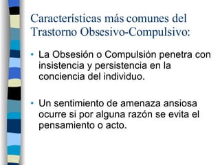 Características más comunes del Trastorno Obsesivo-Compulsivo: La Obsesión o Compulsión penetra con insistencia y persistencia en la conciencia del individuo. Un sentimiento de amenaza ansiosa ocurre si por alguna razón se evita el pensamiento o acto. 