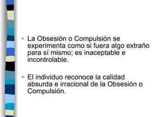 La Obsesión o Compulsión se experimenta como si fuera algo extraño para sí mismo; es inaceptable e incontrolable. El individuo reconoce la calidad absurda e irracional de la Obsesión o Compulsión. 