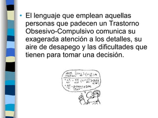 El lenguaje que emplean aquellas personas que padecen un Trastorno Obsesivo-Compulsivo comunica su exagerada atención a los detalles, su aire de desapego y las dificultades que tienen para tomar una decisión. 