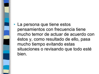 La persona que tiene estos pensamientos con frecuencia tiene mucho temor de actuar de acuerdo con éstos y, como resultado de ello, pasa mucho tiempo evitando estas situaciones o revisando que todo esté bien.  
