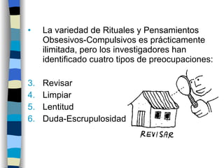 La variedad de Rituales y Pensamientos Obsesivos-Compulsivos es prácticamente ilimitada, pero los investigadores han identificado cuatro tipos de preocupaciones: Revisar Limpiar Lentitud Duda-Escrupulosidad 