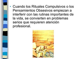 Cuando los Rituales Compulsivos o los Pensamientos Obsesivos empiezan a interferir con las rutinas importantes de la vida, se convierten en problemas serios que requieren atención profesional. 