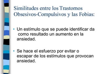 Similitudes entre los Trastornos Obsesivos-Compulsivos y las Fobias: Un estímulo que se puede identificar da  como resultado un aumento en la ansiedad. Se hace el esfuerzo por evitar o escapar de los estímulos que provocan ansiedad. 