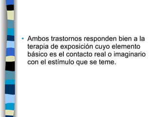 Ambos trastornos responden bien a la terapia de exposición cuyo elemento básico es el contacto real o imaginario con el estímulo que se teme. 