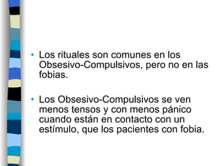 Los rituales son comunes en los Obsesivo-Compulsivos, pero no en las fobias. Los Obsesivo-Compulsivos se ven menos tensos y con menos pánico cuando están en contacto con un estímulo, que los pacientes con fobia. 
