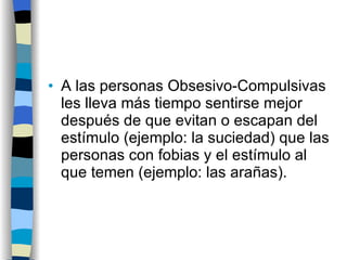 A las personas Obsesivo-Compulsivas les lleva más tiempo sentirse mejor después de que evitan o escapan del estímulo (ejemplo: la suciedad) que las personas con fobias y el estímulo al que temen (ejemplo: las arañas). 