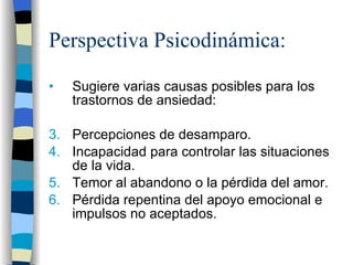 Perspectiva Psicodinámica: Sugiere varias causas posibles para los trastornos de ansiedad: Percepciones de desamparo. Incapacidad para controlar las situaciones de la vida. Temor al abandono o la pérdida del amor. Pérdida repentina del apoyo emocional e impulsos no aceptados. 