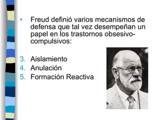 Freud definió varios mecanismos de defensa que tal vez desempeñan un papel en los trastornos obsesivo-compulsivos: Aislamiento Anulación Formación Reactiva 