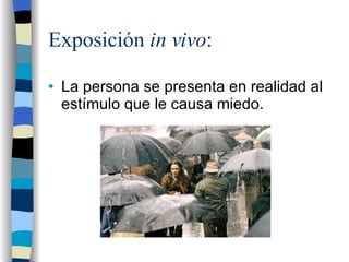 Exposición  in vivo : La persona se presenta en realidad al estímulo que le causa miedo. 