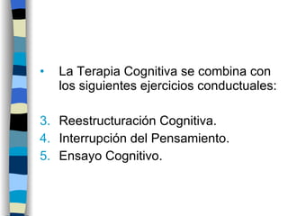 La Terapia Cognitiva se combina con los siguientes ejercicios conductuales: Reestructuración Cognitiva. Interrupción del Pensamiento. Ensayo Cognitivo. 