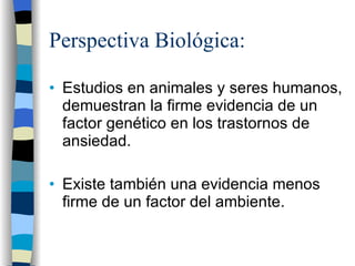 Perspectiva Biológica: Estudios en animales y seres humanos, demuestran la firme evidencia de un factor genético en los trastornos de ansiedad. Existe también una evidencia menos firme de un factor del ambiente. 